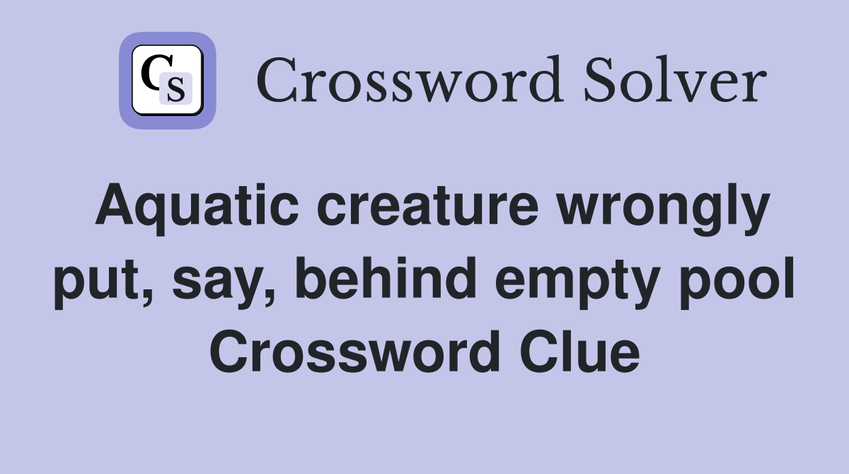 Aquatic creature wrongly put, say, behind empty pool - Crossword Clue